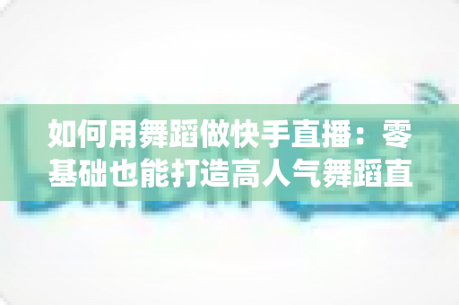 如何用舞蹈做快手直播:零基础也能打造高人气舞蹈直播间 fully指南 如何用舞蹈做快手直播:零基础也能打造高人气舞蹈直播间 fully指南