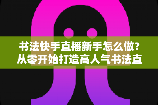 书法快手直播新手怎么做?从零开始打造高人气书法直播间的完整指南 书法快手直播新手怎么做?从零开始打造高人气书法直播间的完整指南