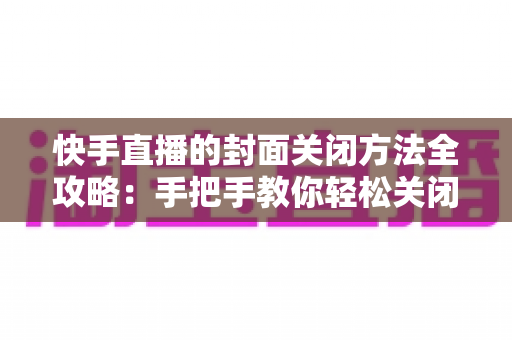 快手直播的封面关闭方法全攻略：手把手教你轻松关闭直播封面，让开播更自由更安心