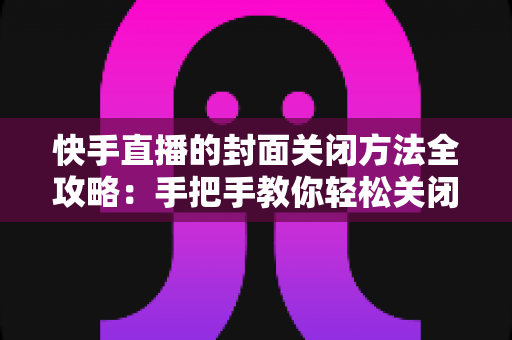 快手直播的封面关闭方法全攻略：手把手教你轻松关闭直播封面，让开播更自由更安心