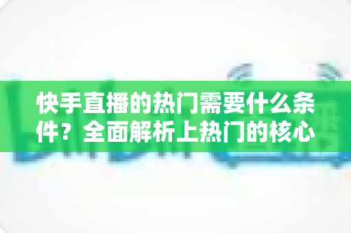 快手直播的热门需要什么条件？全面解析上热门的核心要素与实战技巧