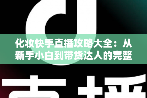 化妆快手直播攻略大全：从新手小白到带货达人的完整实战手册