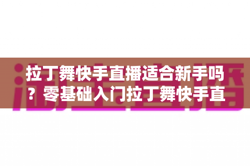 拉丁舞快手直播适合新手吗？零基础入门拉丁舞快手直播的完整攻略与实用建议