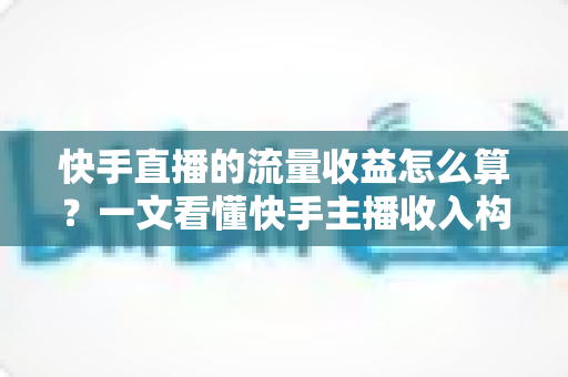 快手直播的流量收益怎么算？一文看懂快手主播收入构成与提现规则