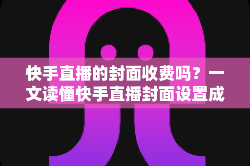 快手直播的封面收费吗?一文读懂快手直播封面设置成本、规范要求与高点击率制作技巧 快手直播的封面收费吗?一文读懂快手直播封面设置成本、规范要求与高点击率制作技巧
