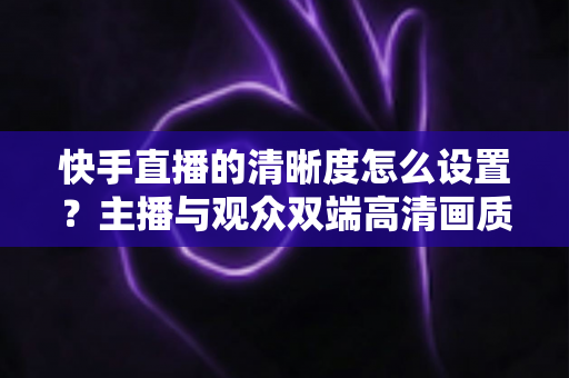 快手直播的清晰度怎么设置?主播与观众双端高清画质调节全攻略 快手直播的清晰度怎么设置?主播与观众双端高清画质调节全攻略