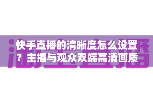 快手直播的清晰度怎么设置?主播与观众双端高清画质调节全攻略 快手直播的清晰度怎么设置?主播与观众双端高清画质调节全攻略