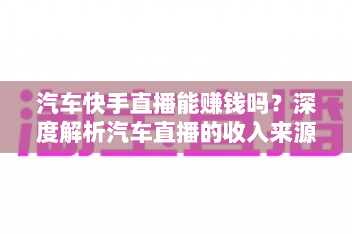汽车快手直播能赚钱吗?深度解析汽车直播的收入来源、门槛与实战变现指南 汽车快手直播能赚钱吗?深度解析汽车直播的收入来源、门槛与实战变现指南