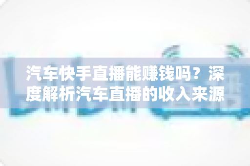 汽车快手直播能赚钱吗？深度解析汽车直播的收入来源、门槛与实战变现指南