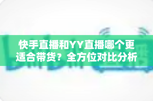快手直播和YY直播哪个更适合带货？全方位对比分析助你选对平台