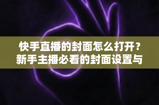 快手直播的封面怎么打开？新手主播必看的封面设置与优化全攻略