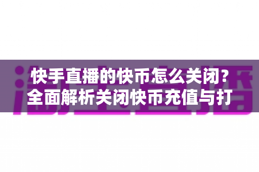 快手直播的快币怎么关闭？全面解析关闭快币充值与打赏功能的方法及防误扣指南