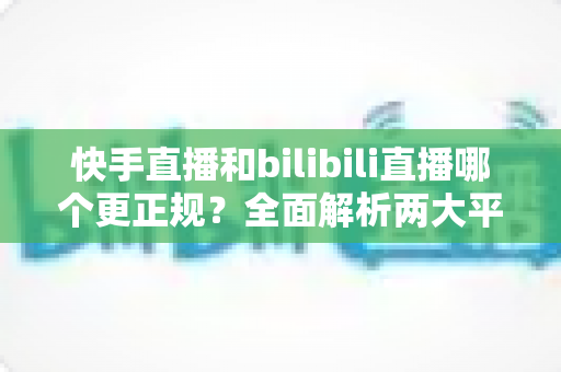 快手直播和bilibili直播哪个更正规？全面解析两大平台的合规性与内容规范