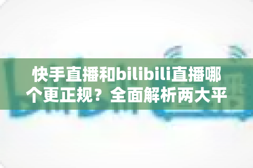 快手直播和bilibili直播哪个更正规？全面解析两大平台的合规性与内容规范