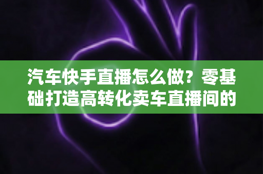汽车快手直播怎么做?零基础打造高转化卖车直播间的全流程实战指南 汽车快手直播怎么做?零基础打造高转化卖车直播间的全流程实战指南