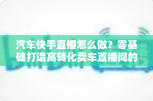 汽车快手直播怎么做?零基础打造高转化卖车直播间的全流程实战指南 汽车快手直播怎么做?零基础打造高转化卖车直播间的全流程实战指南