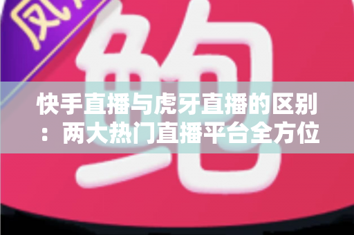 快手直播与虎牙直播的区别:两大热门直播平台全方位深度对比解析 快手直播与虎牙直播的区别:两大热门直播平台全方位深度对比解析