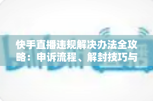 快手直播违规解决办法全攻略:申诉流程、解封技巧与合规运营指南 快手直播违规解决办法全攻略:申诉流程、解封技巧与合规运营指南