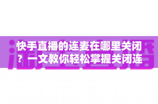 快手直播的连麦在哪里关闭？一文教你轻松掌握关闭连麦的全部方法与实用技巧
