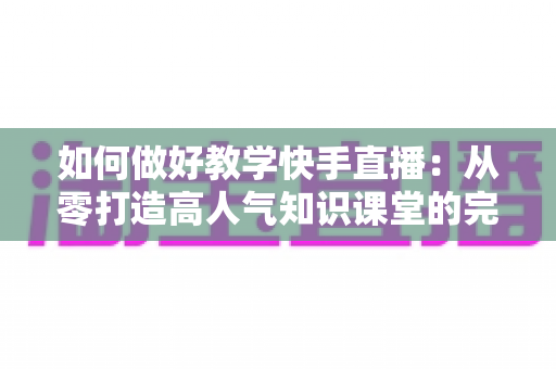 如何做好教学快手直播:从零打造高人气知识课堂的完整实战指南 如何做好教学快手直播:从零打造高人气知识课堂的完整实战指南