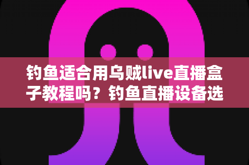 钓鱼适合用乌贼live直播盒子教程吗？钓鱼直播设备选择与实操全攻略详解