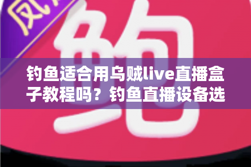 钓鱼适合用乌贼live直播盒子教程吗？钓鱼直播设备选择与实操全攻略详解