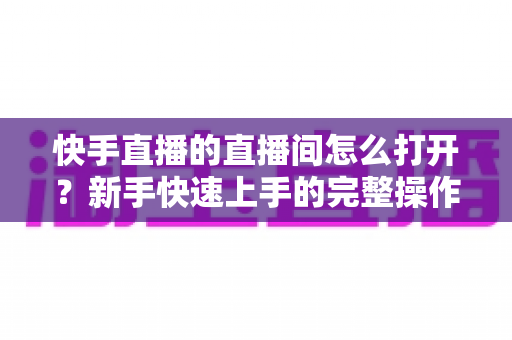 快手直播的直播间怎么打开?新手快速上手的完整操作指南与实用技巧 快手直播的直播间怎么打开?新手快速上手的完整操作指南与实用技巧