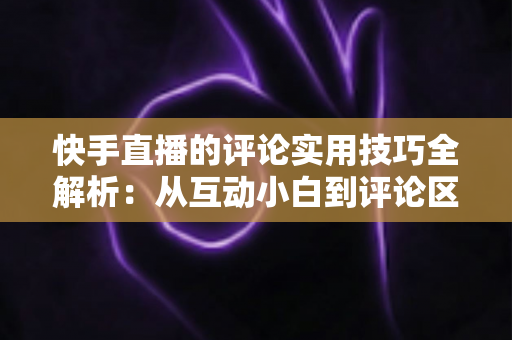 快手直播的评论实用技巧全解析:从互动小白到评论区高手的进阶指南 快手直播的评论实用技巧全解析:从互动小白到评论区高手的进阶指南