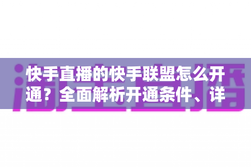 快手直播的快手联盟怎么开通?全面解析开通条件、详细步骤与高效带货运营指南 快手直播的快手联盟怎么开通?全面解析开通条件、详细步骤与高效带货运营指南