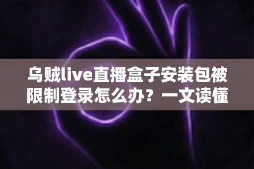 乌贼live直播盒子安装包被限制登录怎么办？一文读懂原因与实用解决方案