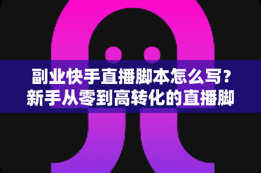 副业快手直播脚本怎么写?新手从零到高转化的直播脚本撰写实战全攻略 副业快手直播脚本怎么写?新手从零到高转化的直播脚本撰写实战全攻略