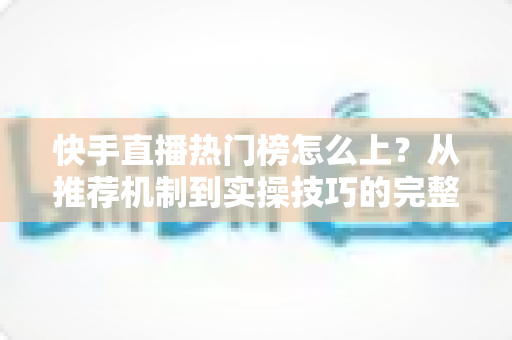 快手直播热门榜怎么上?从推荐机制到实操技巧的完整上榜攻略 快手直播热门榜怎么上?从推荐机制到实操技巧的完整上榜攻略