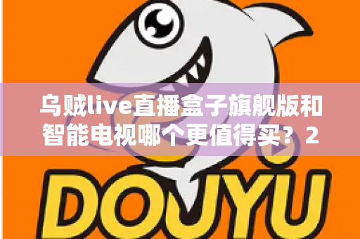 乌贼live直播盒子旗舰版和智能电视哪个更值得买?2025年家庭大屏观影选购终极指南与避坑全攻略 乌贼live直播盒子旗舰版和智能电视哪个更值得买?2025年家庭大屏观影选购终极指南与避坑全攻略