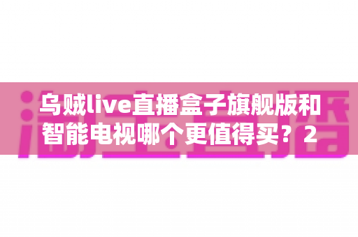 乌贼live直播盒子旗舰版和智能电视哪个更值得买？2025年家庭大屏观影选购终极指南与避坑全攻略