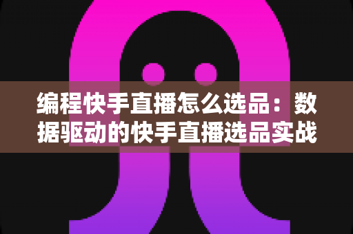 编程快手直播怎么选品：数据驱动的快手直播选品实战指南，助你从新手成长为选品高手
