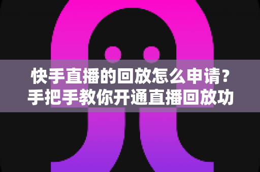 快手直播的回放怎么申请？手把手教你开通直播回放功能，让每一场直播都不留遗憾