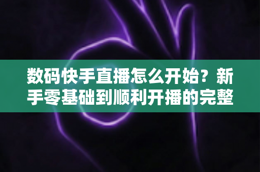 数码快手直播怎么开始?新手零基础到顺利开播的完整实战指南 数码快手直播怎么开始?新手零基础到顺利开播的完整实战指南