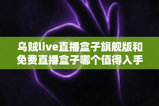 乌贼live直播盒子旗舰版和免费直播盒子哪个值得入手？深度对比评测助你选对不踩坑