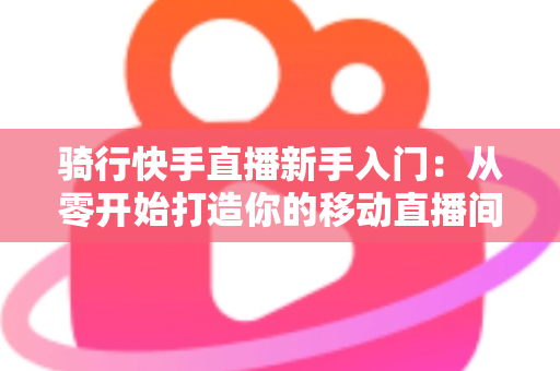 骑行快手直播新手入门:从零开始打造你的移动直播间完整指南 骑行快手直播新手入门:从零开始打造你的移动直播间完整指南
