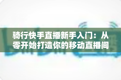 骑行快手直播新手入门:从零开始打造你的移动直播间完整指南 骑行快手直播新手入门:从零开始打造你的移动直播间完整指南