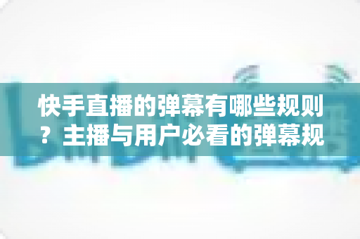 快手直播的弹幕有哪些规则？主播与用户必看的弹幕规范全解析