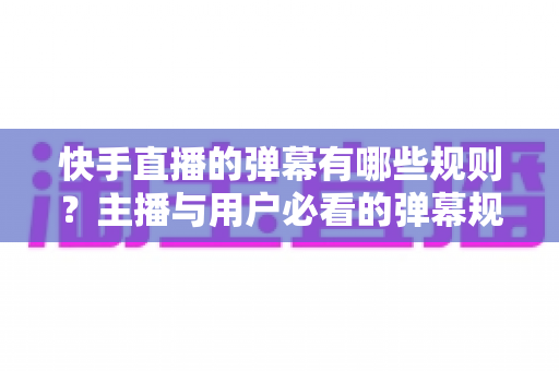 快手直播的弹幕有哪些规则？主播与用户必看的弹幕规范全解析