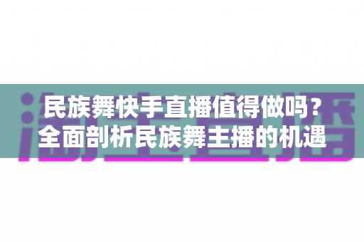 民族舞快手直播值得做吗？全面剖析民族舞主播的机遇、挑战与变现前景