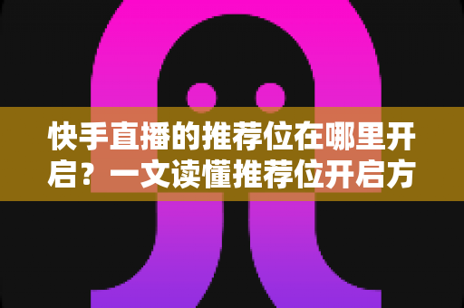 快手直播的推荐位在哪里开启？一文读懂推荐位开启方法、条件与引流实战技巧
