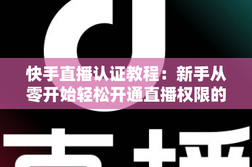 快手直播认证教程：新手从零开始轻松开通直播权限的完整指南