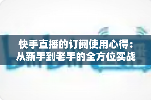 快手直播的订阅使用心得:从新手到老手的全方位实战指南与经验分享 快手直播的订阅使用心得:从新手到老手的全方位实战指南与经验分享
