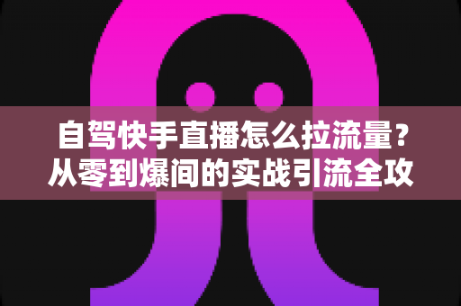自驾快手直播怎么拉流量？从零到爆间的实战引流全攻略