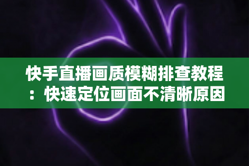 快手直播画质模糊排查教程：快速定位画面不清晰原因的完整实用指南