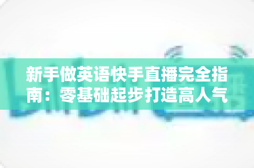 新手做英语快手直播完全指南:零基础起步打造高人气英语直播间的实战攻略 新手做英语快手直播完全指南:零基础起步打造高人气英语直播间的实战攻略