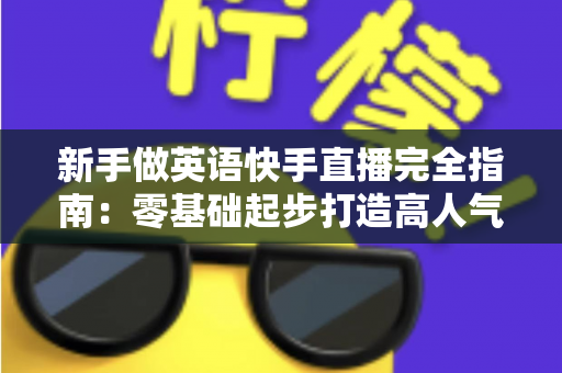 新手做英语快手直播完全指南:零基础起步打造高人气英语直播间的实战攻略 新手做英语快手直播完全指南:零基础起步打造高人气英语直播间的实战攻略